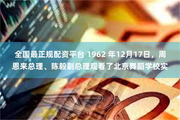 全国最正规配资平台 1962 年12月17日，周恩来总理、陈毅副总理观看了北京舞蹈学校实