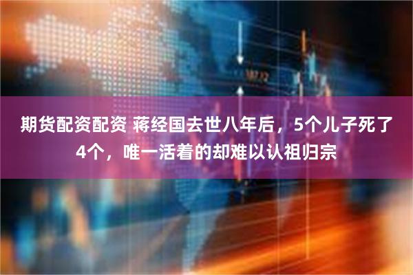 期货配资配资 蒋经国去世八年后，5个儿子死了4个，唯一活着的却难以认祖归宗