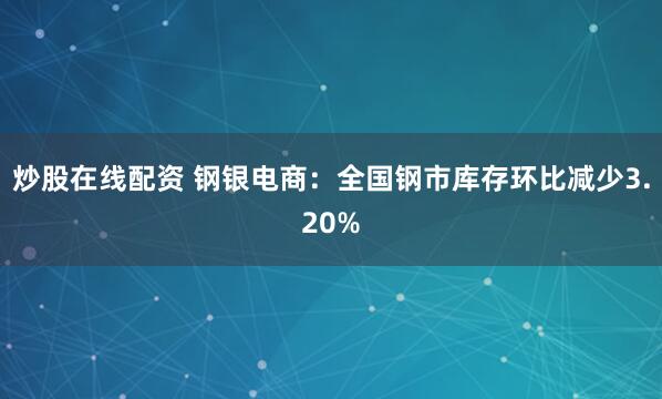 炒股在线配资 钢银电商：全国钢市库存环比减少3.20%