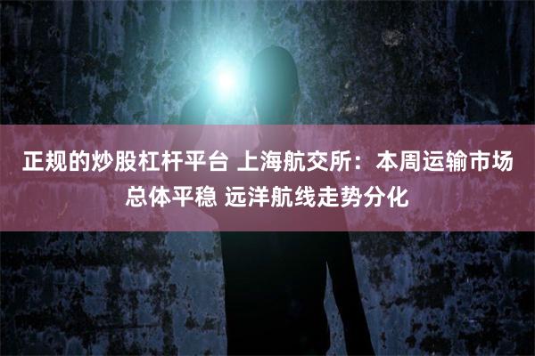 正规的炒股杠杆平台 上海航交所：本周运输市场总体平稳 远洋航线走势分化