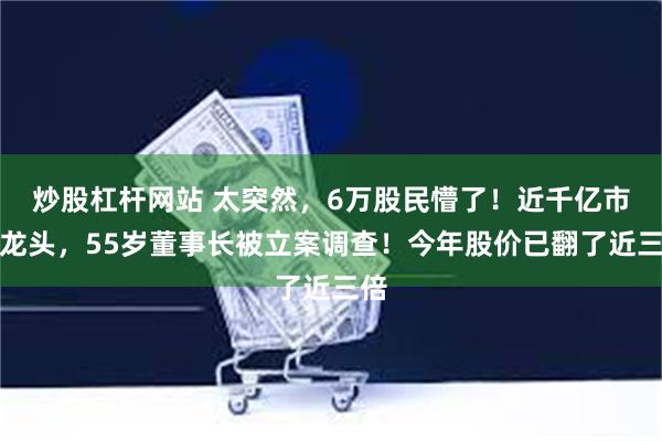 炒股杠杆网站 太突然，6万股民懵了！近千亿市值龙头，55岁董事长被立案调查！今年股价已翻了近三倍