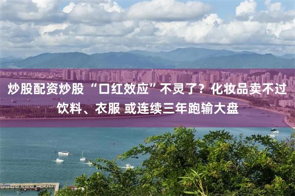 炒股配资炒股 “口红效应”不灵了？化妆品卖不过饮料、衣服 或连续三年跑输大盘