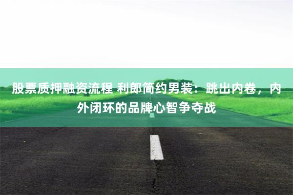 股票质押融资流程 利郎简约男装：跳出内卷，内外闭环的品牌心智争夺战