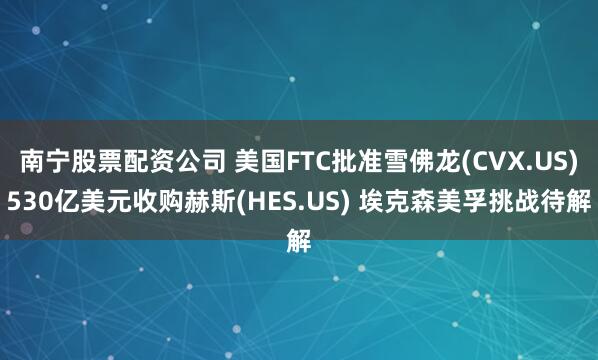 南宁股票配资公司 美国FTC批准雪佛龙(CVX.US)530亿美元收购赫斯(HES.US) 埃克森美孚挑战待解