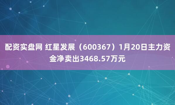 配资实盘网 红星发展（600367）1月20日主力资金净卖出3468.57万元