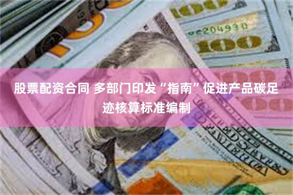 股票配资合同 多部门印发“指南”促进产品碳足迹核算标准编制