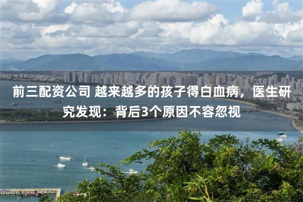 前三配资公司 越来越多的孩子得白血病，医生研究发现：背后3个原因不容忽视