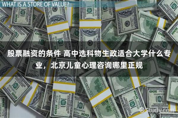 股票融资的条件 高中选科物生政适合大学什么专业，北京儿童心理咨询哪里正规