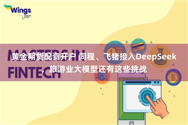 黄金期货配资开户 同程、飞猪接入DeepSeek，旅游业大模型还有这些挑战