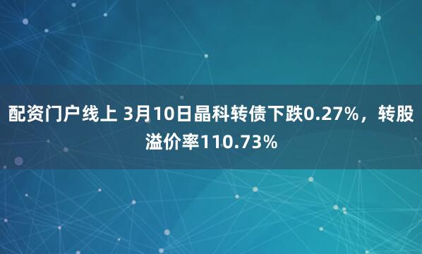 配资门户线上 3月10日晶科转债下跌0.27%，转股溢价率110.73%